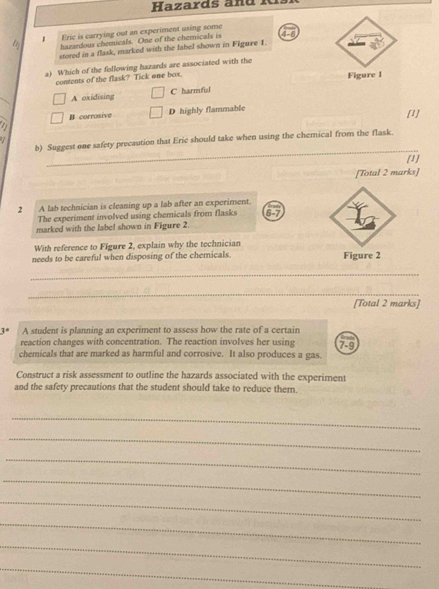 Eric is carrying out an experiment using some
hazardous chemicals. One of the chemicals is 4-6
stored in a flask, marked with the label shown in Figure 1.
a) Which of the following hazards are associated with the
contents of the flask? Tick one box.
Figure 1
_
A oxidising C harmful
B corrosive D highly flammable
1 [1]
_
b) Suggest one safety precaution that Eric should take when using the chemical from the flask.
[1]
[Total 2 marks]
2 A lab technician is cleaning up a lab after an experiment.
The experiment involved using chemicals from flasks 6-7
marked with the label shown in Figure 2.
With reference to Figure 2, explain why the technician
needs to be careful when disposing of the chemicals. Figure 2
_
_
[Total 2 marks]
3 * A student is planning an experiment to assess how the rate of a certain
reaction changes with concentration. The reaction involves her using
chemicals that are marked as harmful and corrosive. It also produces a gas. 7-9
Construct a risk assessment to outline the hazards associated with the experiment
and the safety precautions that the student should take to reduce them.
_
_
_
_
_
_
_
_