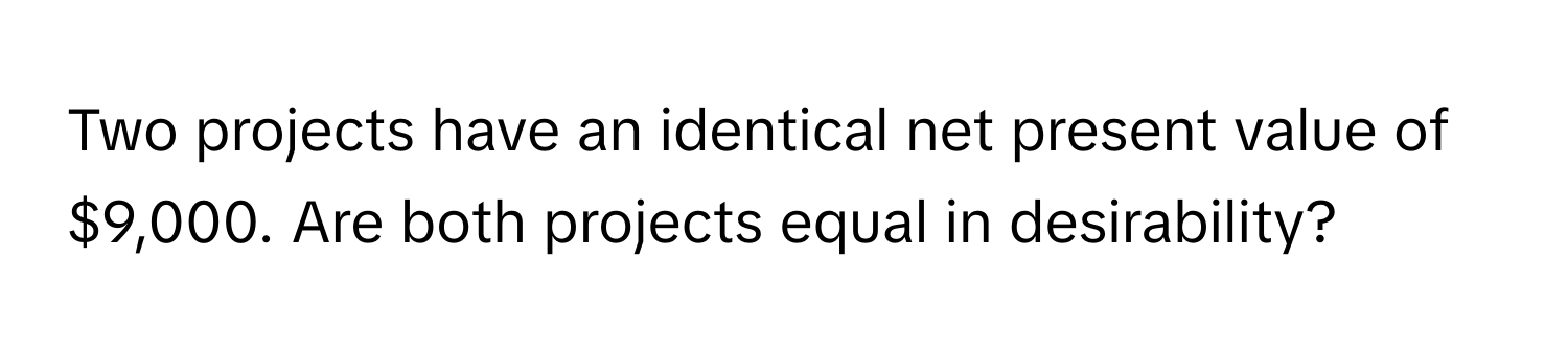 Two projects have an identical net present value of $9,000. Are both projects equal in desirability?