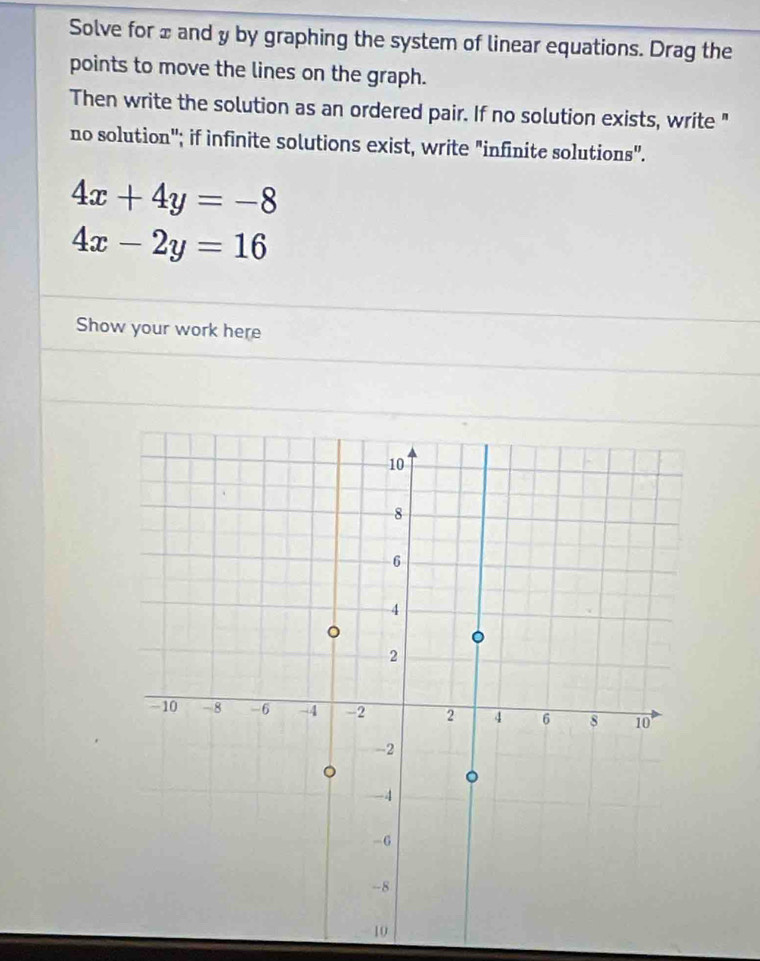 Solve for ± and y by graphing the system of linear equations. Drag the
points to move the lines on the graph.
Then write the solution as an ordered pair. If no solution exists, write "
no solution'; if infinite solutions exist, write "infinite solutions".
4x+4y=-8
4x-2y=16
Show your work here