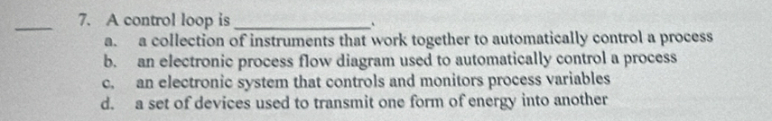 A control loop is _、
a. a collection of instruments that work together to automatically control a process
b. an electronic process flow diagram used to automatically control a process
c. an electronic system that controls and monitors process variables
d. a set of devices used to transmit one form of energy into another