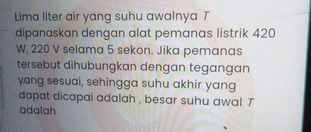 Lima liter air yang suhu awalnya T 
dipanaskan dengan alat pemanas listrik 420
W, 220 V selama 5 sekon. Jika pemanas 
tersebut dihubungkan dengan tegangan 
yang sesuai, sehingga suhu akhir yang 
dapat dicapai adalah , besar suhu awal T 
adalah