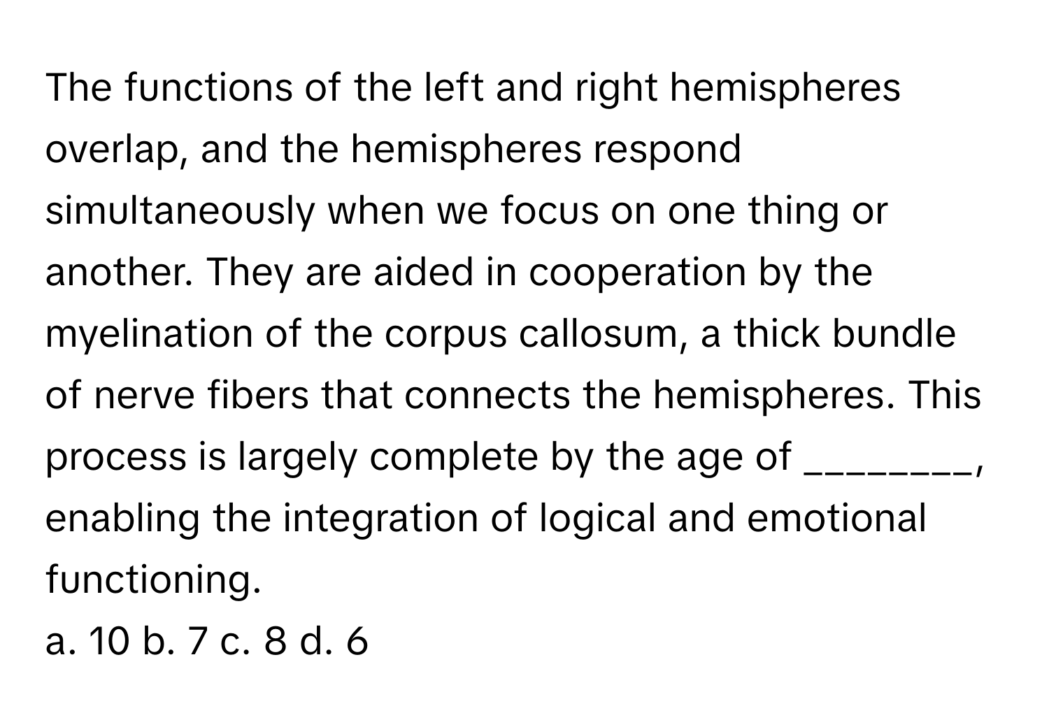 The functions of the left and right hemispheres overlap, and the hemispheres respond simultaneously when we focus on one thing or another. They are aided in cooperation by the myelination of the corpus callosum, a thick bundle of nerve fibers that connects the hemispheres. This process is largely complete by the age of ________, enabling the integration of logical and emotional functioning.

a. 10 b. 7 c. 8 d. 6