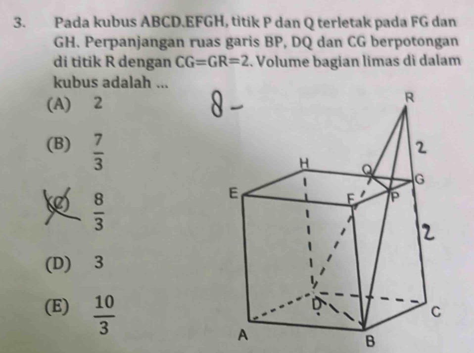 Pada kubus ABCD. EFGH, titik P dan Q terletak pada FG dan
GH. Perpanjangan ruas garis BP, DQ dan CG berpotongan
di titik R dengan CG=GR=2. Volume bagian limas di dalam
kubus adalah ...
(A) 2
(B)  7/3 
 8/3 
(D) 3
(E)  10/3 
B