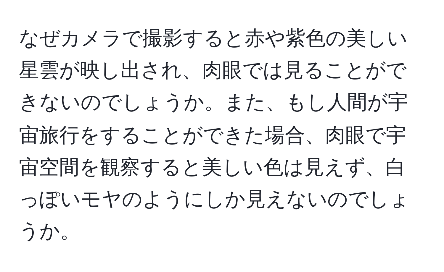 なぜカメラで撮影すると赤や紫色の美しい星雲が映し出され、肉眼では見ることができないのでしょうか。また、もし人間が宇宙旅行をすることができた場合、肉眼で宇宙空間を観察すると美しい色は見えず、白っぽいモヤのようにしか見えないのでしょうか。