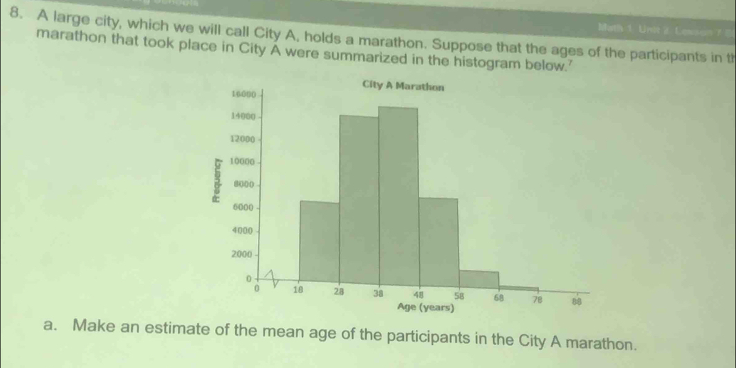 Math 1. Unit 2. Lesson 7 5 
8. A large city, which we will call City A, holds a marathon. Suppose that the ages of the participants in th 
marathon that took place in City A were summarized in the histogram below.' 
a. Make an estimate of the mean age of the participants in the City A marathon.