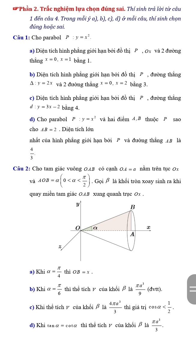 Phần 2. Trắc nghiệm lựa chọn đúng sai. Thí sinh trả lời từ câu
1 đến câu 4. Trong mỗi ý a), b), c), d) ở mỗi câu, thí sinh chọn
đúng hoặc sai.
Câu 1: Cho parabol P:y=x^2.
a) Diện tích hình phẳng giới hạn bởi đồ thị P , 0x và 2 đường
thẳng x=0,x=1 bằng 1.
b) Diện tích hình phẳng giới hạn bởi đồ thị P , đường thẳng
△ :y=2x và 2 đường thẳng x=0,x=2 bằng 3.
c) Diện tích hình phẳng giới hạn bởi đồ thị P , đường thẳng
d:y=3x-2 bằng 4.
d) Cho parabol P:y=x^2 và hai điểm 4,B thuộc P sao
cho AB=2. Diện tích lớn
nhất của hình phẳng giới hạn bởi P và đường thẳng AB là
 4/3 .
Câu 2: Cho tam giác vuông OAB có cạnh OA=a nằm trên tục 0x
và AOB=alpha (0 .GpiA là khối tròn xoay sinh ra khi
quay miền tam giác OAB xung quanh trục 0x .
a) Khi alpha = π /4  thì OB=x.
b) Khi alpha = π /6  thì thể tích y của khối β là  π a^3/9 (dvtt).
c) Khi thể tích v của khối β là  4π a^3/3  thì giá trị cos alpha
d) Khi tan a=cot a thì thể tích v của khối β là  π a^3/3 .