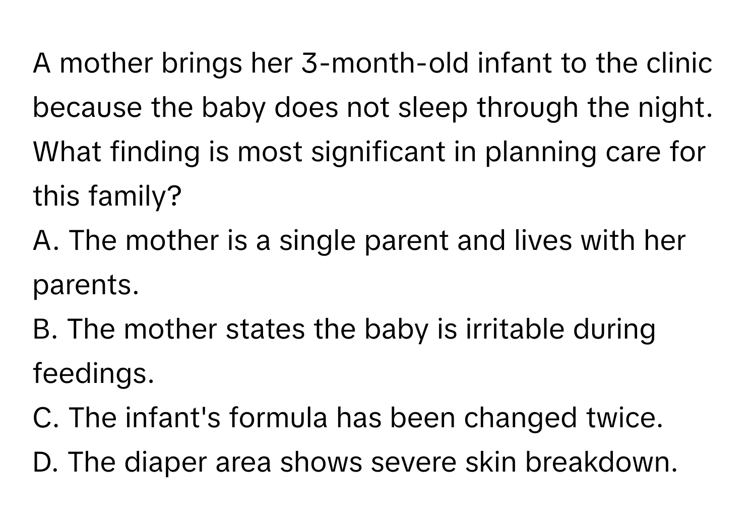 A mother brings her 3-month-old infant to the clinic because the baby does not sleep through the night. What finding is most significant in planning care for this family?

A. The mother is a single parent and lives with her parents. 
B. The mother states the baby is irritable during feedings. 
C. The infant's formula has been changed twice. 
D. The diaper area shows severe skin breakdown.