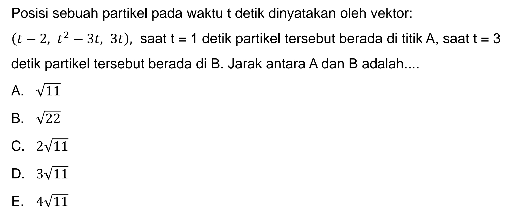 Posisi sebuah partikel pada waktu t detik dinyatakan oleh vektor:
(t-2,t^2-3t,3t) , saat t=1 detik partikel tersebut berada di titik A, saat t=3
detik partikel tersebut berada di B. Jarak antara A dan B adalah....
A. sqrt(11)
B. sqrt(22)
C. 2sqrt(11)
D. 3sqrt(11)
E. 4sqrt(11)