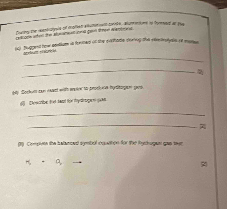 During the electolyes of moties alumnum cuide, allumment is fored at fire 
calthods when the alumnum isns gain three elechons. 
(c) Suggest how sodium is formed at the cathods duting the eleahalysls of mates 
_ 
sodium chloride. 
_ 
(d) Sodium can react with water to produce hydtogen gas. 
(1) Describe the text for hydrogen gas. 
_ 
_ 

(i) Complete the betanced symbol equattion for the hythogan gas test.
H_2+O_2
2