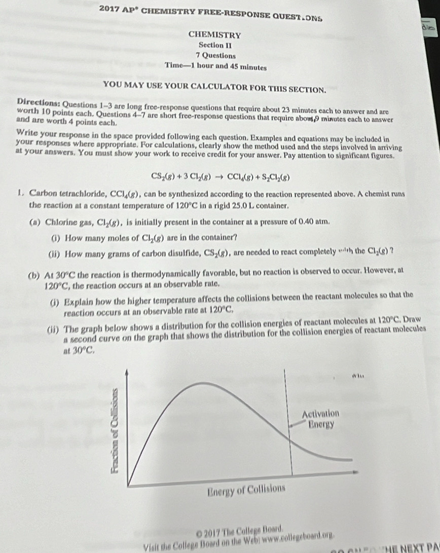 2017 AP° CHEMISTRY FREE-RESPONSE QUEST.ONS
diss
CHEMISTRY
Section II
7 Questions
Time—1 hour and 45 minutes
YOU MAY USE YOUR CALCULATOR FOR THIS SECTION.
Directions: Questions 1-3 are long free-response questions that require about 23 minutes each to answer and are
worth 10 points each. Questions 4-7 are short free-response questions that require about 9 minutes each to answer
and are worth 4 points each.
Write your response in the space provided following each question. Examples and equations may be included in
your responses where appropriate. For calculations, clearly show the method used and the steps involved in arriving
at your answers. You must show your work to receive credit for your answer. Pay attention to significant figures.
CS_2(g)+3Cl_2(g)to CCl_4(g)+S_2Cl_2(g)
1. Carbon tetrachloride, CCl_4(g) , can be synthesized according to the reaction represented above. A chemist runs
the reaction at a constant temperature of 120°C in a rigid 25.0 L container.
(a) Chlorine gas, Cl_2(g) , is initially present in the container at a pressure of 0.40 atm.
(i) How many moles of Cl_2(g) are in the container?
(ii) How many grams of carbon disulfide, CS_2(g) , are needed to react completely ·s i,h the Cl_2(g) ?
(b) At 30°C the reaction is thermodynamically favorable, but no reaction is observed to occur. However, at
120°C , the reaction occurs at an observable rate.
(i) Explain how the higher temperature affects the collisions between the reactant molecules so that the
reaction occurs at an observable rate at 120°C,
(ii) The graph below shows a distribution for the collision energies of reactant molecules at 120°C. Draw
a second curve on the graph that shows the distribution for the collision energies of reactant molecules
at 30°C,
© 2017 The College Board.
Visit the College Board on the Web: www.collegeboard.org.
* n    e  N EXT PA