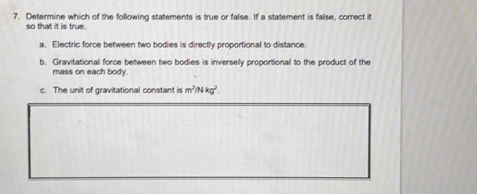 Determine which of the following statements is true or false. If a statement is false, correct it 
so that it is true. 
a. Electric force between two bodies is directly proportional to distance. 
b. Gravitational force between two bodies is inversely proportional to the product of the 
mass on each body. 
c. The unit of gravitational constant is m^2/Nkg^2.