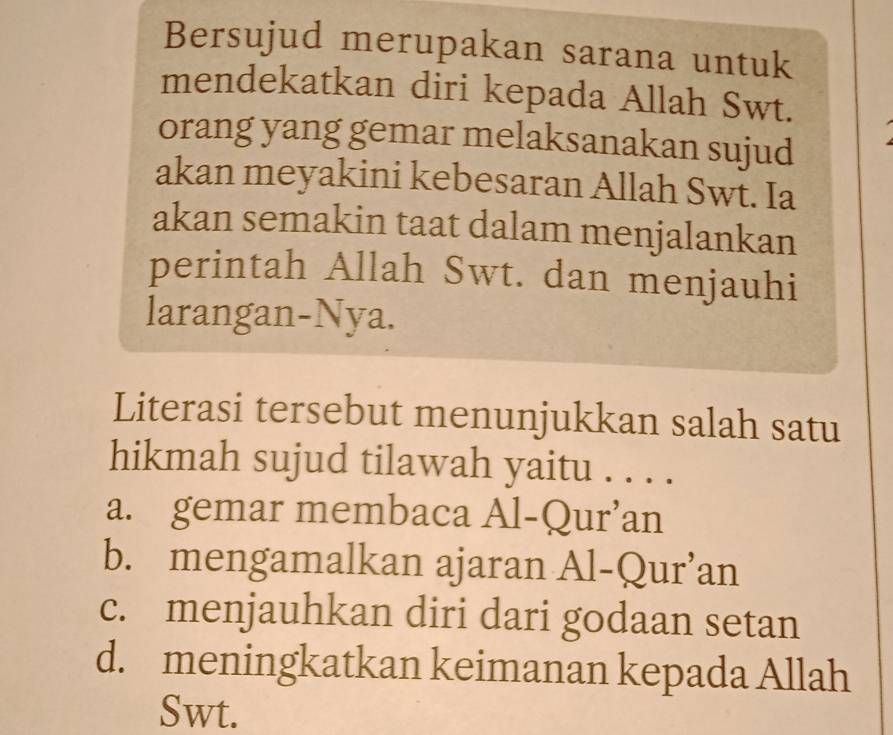 Bersujud merupakan sarana untuk
mendekatkan diri kepada Allah Swt.
orang yang gemar melaksanakan sujud
akan meyakini kebesaran Allah Swt. Ia
akan semakin taat dalam menjalankan
perintah Allah Swt. dan menjauhi
larangan-Nya.
Literasi tersebut menunjukkan salah satu
hikmah sujud tilawah yaitu . . . .
a. gemar membaca Al-Qur’an
b. mengamalkan ajaran Al-Qur’an
c. menjauhkan diri dari godaan setan
d. meningkatkan keimanan kepada Allah
Swt.