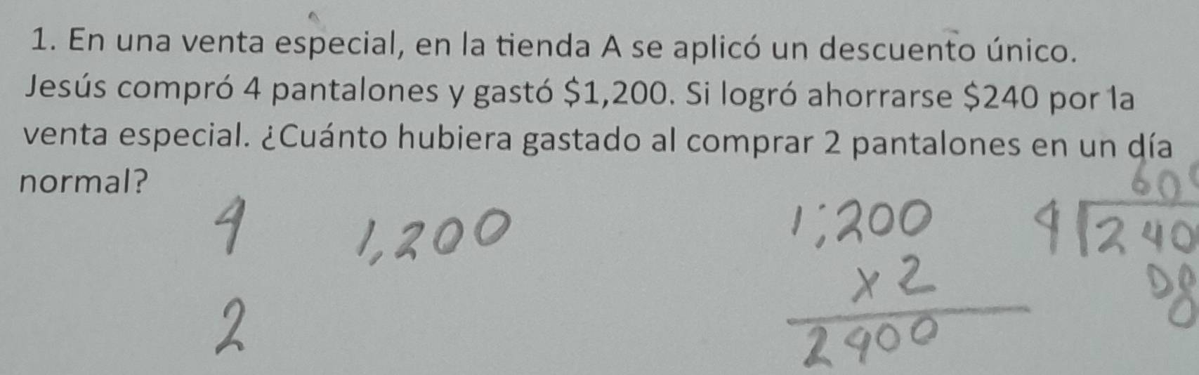 En una venta especial, en la tienda A se aplicó un descuento único. 
Jesús compró 4 pantalones y gastó $1,200. Si logró ahorrarse $240 por la 
venta especial. ¿Cuánto hubiera gastado al comprar 2 pantalones en un día 
normal?