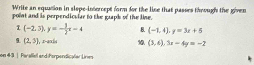 Write an equation in slope-intercept form for the line that passes through the given 
point and is perpendicular to the graph of the line. 
Z (-2,3), y=- 1/2 x-4
B. (-1,4), y=3x+5
9. (2,3) ), x-axis 10. (3,6), 3x-4y=-2
on 43 | Parallel and Perpendicular Lines