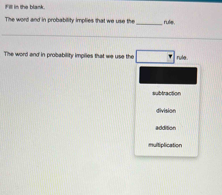 Fill in the blank.
The word and in probability implies that we use the _rule.
The word and in probability implies that we use the
rule.
subtraction
division
addition
multiplication