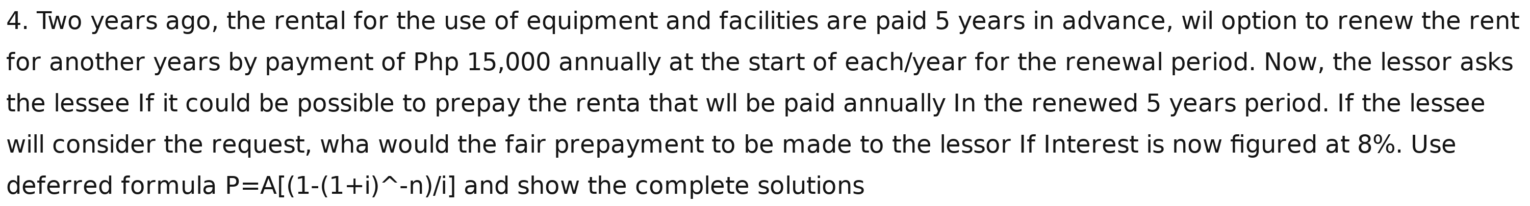 Two years ago, the rental for the use of equipment and facilities are paid 5 years in advance, wil option to renew the rent 
for another years by payment of Php 15,000 annually at the start of each/year for the renewal period. Now, the lessor asks 
the lessee If it could be possible to prepay the renta that wll be paid annually In the renewed 5 years period. If the lessee 
will consider the request, wha would the fair prepayment to be made to the lessor If Interest is now figured at 8%. Use 
deferred formula P=A[(1-(1+i)^wedge -n)/i] and show the complete solutions