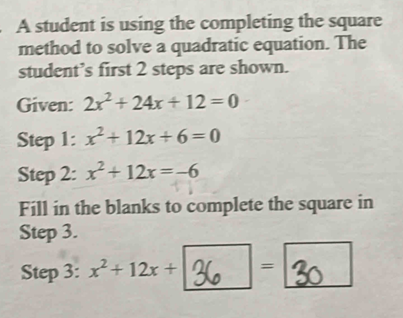 A student is using the completing the square 
method to solve a quadratic equation. The 
student’s first 2 steps are shown. 
Given: 2x^2+24x+12=0
Step 1: x^2+12x+6=0
Step 2: x^2+12x=-6
Fill in the blanks to complete the square in 
Step 3. 
Step 3: x^2+12x+
=