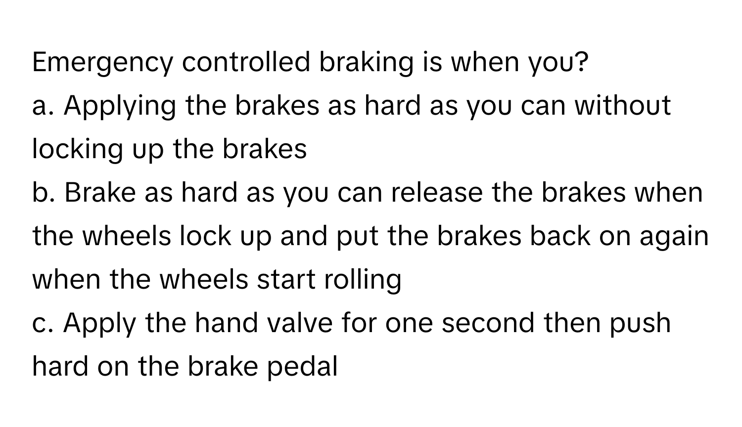 Emergency controlled braking is when you?

a. Applying the brakes as hard as you can without locking up the brakes
b. Brake as hard as you can release the brakes when the wheels lock up and put the brakes back on again when the wheels start rolling
c. Apply the hand valve for one second then push hard on the brake pedal