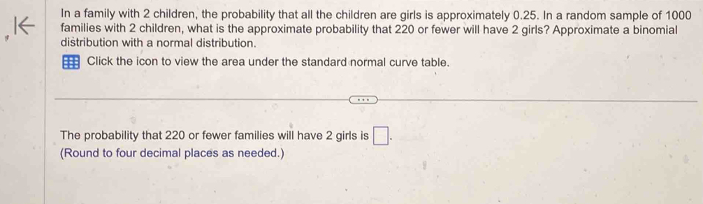 In a family with 2 children, the probability that all the children are girls is approximately 0.25. In a random sample of 1000
families with 2 children, what is the approximate probability that 220 or fewer will have 2 girls? Approximate a binomial 
distribution with a normal distribution. 
= Click the icon to view the area under the standard normal curve table. 
The probability that 220 or fewer families will have 2 girls is □. 
(Round to four decimal places as needed.)