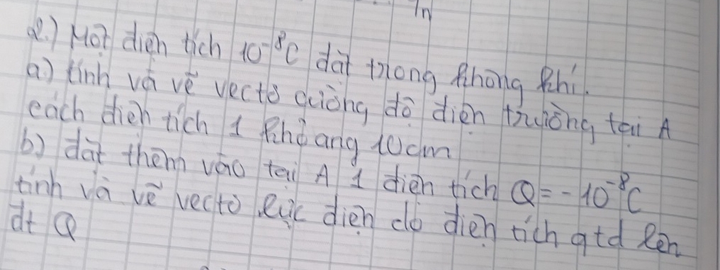 In 
( ) Hot dèn tich 10^(-8)c dà tong Rhōng Rhí 
a) tinh vá vè vecto qiòng dò dièn tyōng tài A 
each dien tich 1 Rindang 10cm
b) dàt them váo tai A 1 dièn tich Q=-10^(-8)C
tinh và vè vecto, euc dién do dièn tich gtd Rēn 
dt Q