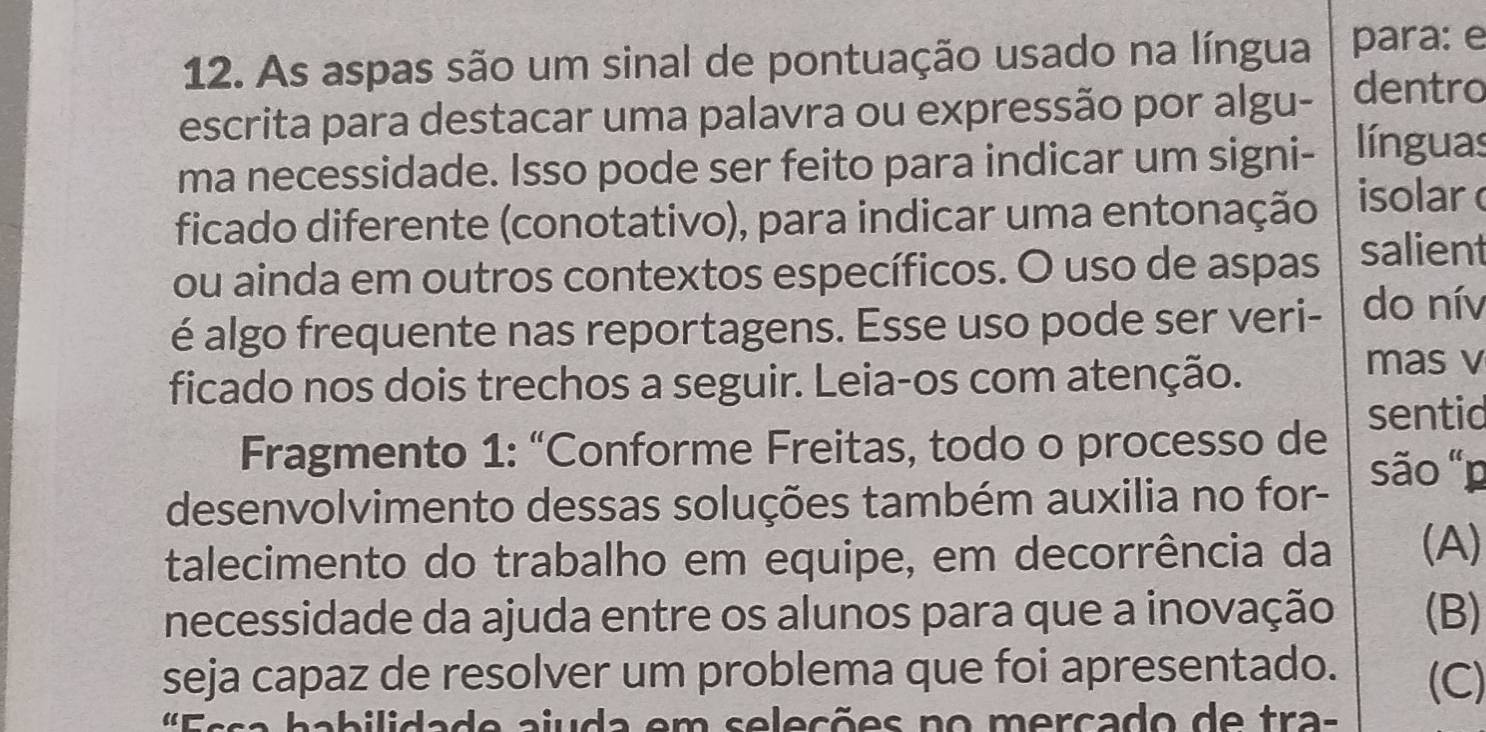 As aspas são um sinal de pontuação usado na língua para: e 
escrita para destacar uma palavra ou expressão por algu- dentro 
ma necessidade. Isso pode ser feito para indicar um signi- línguas 
ficado diferente (conotativo), para indicar uma entonação isolar 
ou ainda em outros contextos específicos. O uso de aspas salient 
é algo frequente nas reportagens. Esse uso pode ser veri- do nív 
ficado nos dois trechos a seguir. Leia-os com atenção. 
mas v 
Fragmento 1: “Conforme Freitas, todo o processo de sentic 
desenvolvimento dessas soluções também auxilia no for- são "p 
talecimento do trabalho em equipe, em decorrência da (A) 
necessidade da ajuda entre os alunos para que a inovação (B) 
seja capaz de resolver um problema que foi apresentado. (C) 
aab i li da de aiuda em seleçõ es no m ercado de tra-