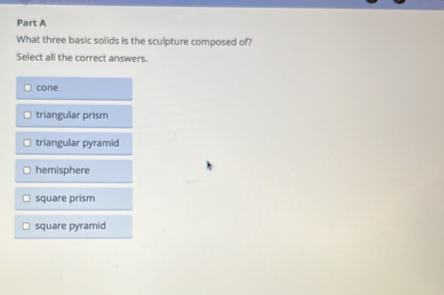 What three basic solids is the sculpture composed of?
Select all the correct answers.
cone
triangular prism
triangular pyramid
hemisphere
square prism
square pyramid