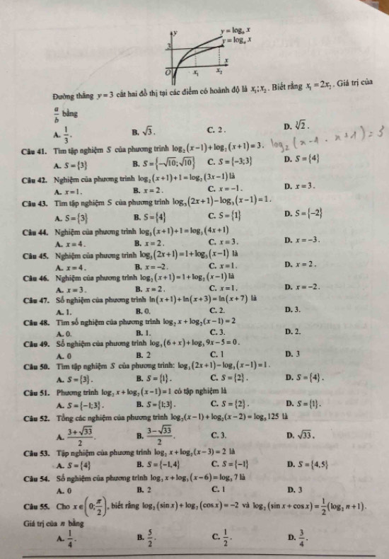 Đường thắng y=3 cất hai đồ thị tại các điểm có hoành độ là x_1;x_2 : . Biết rằng x_1=2x_2 Giá trị của
 a/b  bằng
A.  1/3 . B. sqrt(3). C. 2 . D. sqrt[3](2).
Câu 41. Tìm tập nghiệm S của phương trình log _2(x-1)+log _2(x+1)=3.
A. S= 3 B. S= -sqrt(10);sqrt(10) C. S= -3;3 D. S= 4
Câu 42, Nghiệm của phương trình log _2(x+1)+1=log _2(3x-1) là
A. x=1. B. x=2. C. x=-1. D. x=3.
Câu 43. Tìm tập nghiệm S của phương trình log _3(2x+1)-log _3(x-1)=1.
A. S= 3 B. S= 4 C. S= 1 D. S= -2
Câu 44. Nghiệm của phương trình log _3(x+1)+1=log _3(4x+1)
A. x=4. B. x=2. C. x=3. D. x=-3.
Câu 45. Nghiệm của phương trình log _3(2x+1)=1+log _3(x-1) là
A. x=4. B. x=-2. C. x=1. D. x=2.
Câu 46. Nghiệm của phương trình log _2(x+1)=1+log _2(x-1) là
A. x=3. B. x=2 C. x=1. D. x=-2.
Câu 47. Số nghiệm của phương trình ln (x+1)+ln (x+3)=ln (x+7) là D. 3.
A. 1. B. 0. C. 2.
Câu 48. Tìm số nghiệm của phương trình log _2x+log _2(x-1)=2
A. 0. B. 1. C. 3. D. 2.
Câu 49. Số nghiệm của phương trình log _3(6+x)+log _39x-5=0.
A. 0 B. 2 C. 1 D. 3
Câu 50. Tìm tập nghiệm S của phương trình: log _3(2x+1)-log _3(x-1)=1.
A. S= 3 . B. S= 1 . C. S= 2 . D. S= 4 .
Câu 51. Phương trình log _2x+log _2(x-1)=1 có tập nghiệm là
A. S= -1;3 . B. S= 1;3 . C. S= 2 . D. S= 1 .
Câu 52. Tổng các nghiệm của phương trình log _2(x-1)+log _2(x-2)=log _5125 là
A.  (3+sqrt(33))/2 . B.  (3-sqrt(33))/2 . C. 3. D. sqrt(33).
Câu 53. Tập nghiệm của phương trình log _2x+log _2(x-3)=2 là
A. S= 4 B. S= -1,4 C. S= -1 D. S= 4,5
Câu 54. Số nghiệm của phương trình log _3x+log _3(x-6)=log _3713
A. 0 B. 2 C. 1 D. 3
Câu 55. Cho x∈ (0; π /2 ). , biết rằng log _2(sin x)+log _2(cos x)=-2 và log _2(sin x+cos x)= 1/2 (log _2n+1).
Giá trị của π bằng
A.  1/4 . B.  5/2 . C.  1/2 - D.  3/4 .