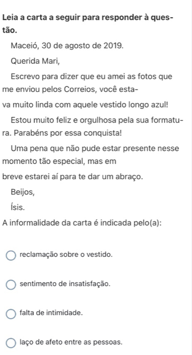 Leia a carta a seguir para responder à ques-
tão.
Maceió, 30 de agosto de 2019.
Querida Mari,
Escrevo para dizer que eu amei as fotos que
me enviou pelos Correios, você esta-
va muito linda com aquele vestido longo azul!
Estou muito feliz e orgulhosa pela sua formatu-
ra. Parabéns por essa conquista!
Uma pena que não pude estar presente nesse
momento tão especial, mas em
breve estarei aí para te dar um abraço.
Beijos,
Ísis.
A informalidade da carta é indicada pelo(a):
reclamação sobre o vestido.
sentimento de insatisfação.
falta de intimidade.
laço de afeto entre as pessoas.