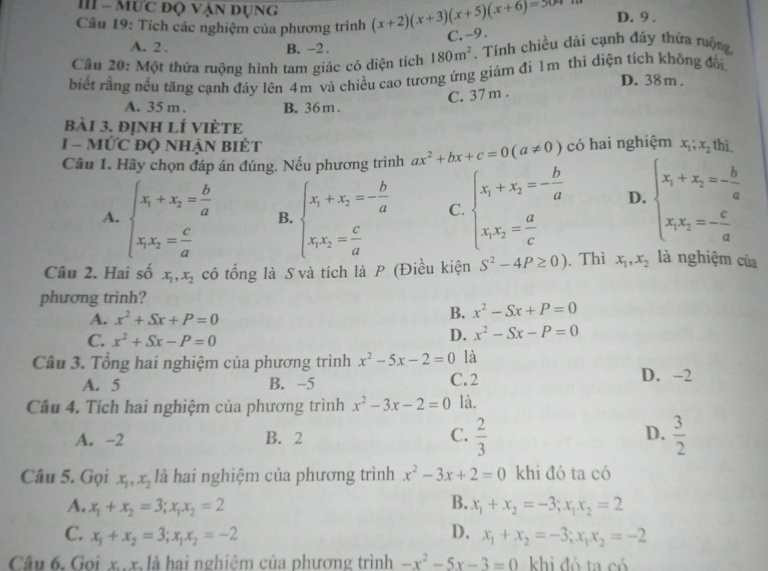 III - mức độ vận dụng D. 9 .
Câu 19: Tích các nghiệm của phương trình
(x+2)(x+3)(x+5)(x+6)=50
C. -9 .
A. 2 . B. -2 .
Câu 20: Một thửa ruộng hình tam giác có diện tích 180m^2. Tính chiều dài cạnh đáy thứa rưộng,
biết rằng nếu tăng cạnh đáy lên 4m và chiều cao tương ứng giảm đi 1m thì diện tích không đối,
D. 38m.
C. 37 m .
A. 35 m . B. 36m .
bàI 3. đỊNH lÍ VIÈTE
I - MỨC ĐQ NHẠN BIÉT
Câu 1. Hãy chọn đáp án đúng. Nếu phương trình ax^2+bx+c=0(a!= 0) có hai nghiệm x_1;x_2 thì
A. beginarrayl x_1+x_2= b/a  x_1x_2= c/a endarray. beginarrayl x_1+x_2=- b/a  x_1x_2= c/a endarray.
B.
C. beginarrayl x_1+x_2=- b/a  x_1x_2= a/c endarray.
D. beginarrayl x_1+x_2=- b/a  x_1x_2=- c/a endarray.
Câu 2. Hai số x_1,x_2 có tổng là S và tích là P (Điều kiện S^2-4P≥ 0). Thì x_1,x_2 là nghiệm của
phương trình?
A. x^2+Sx+P=0
B. x^2-Sx+P=0
C. x^2+Sx-P=0
D. x^2-Sx-P=0
Câu 3. Tổng hai nghiệm của phương trình x^2-5x-2=0 là
A. 5 B. -5 C.2 D. -2
Câu 4. Tích hai nghiệm của phương trình x^2-3x-2=0 là.
A. -2 B. 2
C.  2/3   3/2 
D.
Câu 5. Gọi x_1,x_2 là hai nghiệm của phương trình x^2-3x+2=0 khi đó ta có
A. x_1+x_2=3;x_1x_2=2 B. x_1+x_2=-3;x_1x_2=2
C. x_1+x_2=3;x_1x_2=-2 D. x_1+x_2=-3;x_1x_2=-2
Câu 6. Goi x.x là hai nghiêm của phương trình -x^2-5x-3=0 khi đó ta có