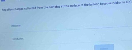 Negative charges collected from the hair stay at the surface of the balloon because rubber is a(n)
insulator
condustor.
Eoheat