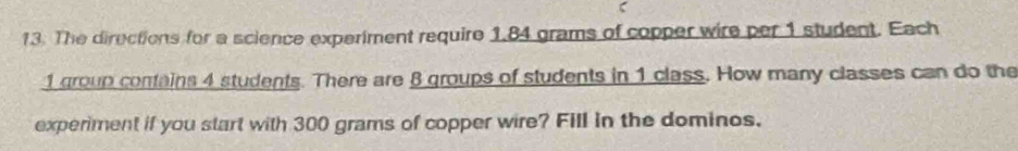 ζ 
13. The directions for a science experiment require 1.84 grams of copper wire per 1 student. Each
1 group contains 4 students. There are 8 groups of students in 1 class. How many classes can do the 
experiment if you start with 300 grams of copper wire? Fill in the dominos.