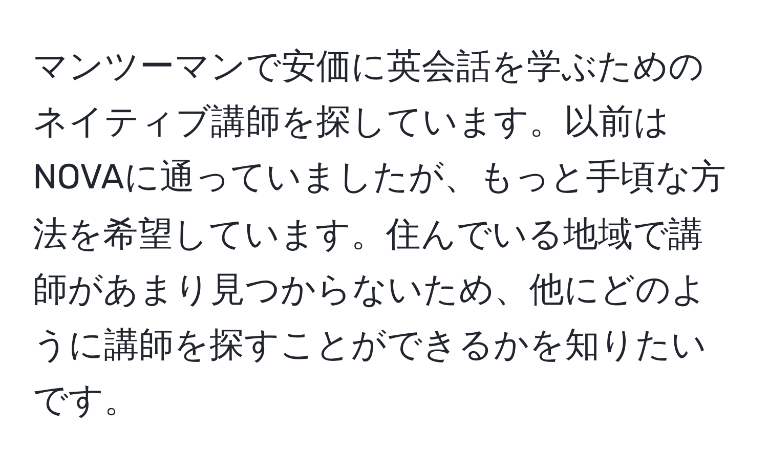 マンツーマンで安価に英会話を学ぶためのネイティブ講師を探しています。以前はNOVAに通っていましたが、もっと手頃な方法を希望しています。住んでいる地域で講師があまり見つからないため、他にどのように講師を探すことができるかを知りたいです。