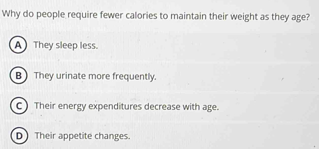 Why do people require fewer calories to maintain their weight as they age?
A They sleep less.
B They urinate more frequently.
C  Their energy expenditures decrease with age.
D Their appetite changes.