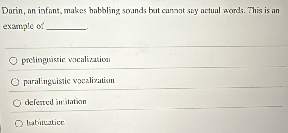 Darin, an infant, makes babbling sounds but cannot say actual words. This is an
example of_
prelinguistic vocalization
paralinguistic vocalization
deferred imitation
habituation