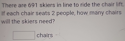 There are 691 skiers in line to ride the chair lift. 
If each chair seats 2 people, how many chairs 
will the skiers need?
□ chairs