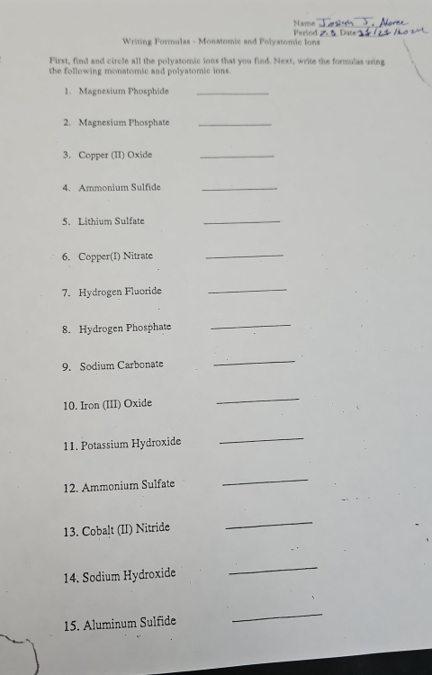 Name 
Period 
Writing Formulas - Monatomic and Polyatomic Ions Z t Date 
First, find and circle all the polyatomic ions that you find. Next, write the formulas using 
the following monatomic and polyatomic ions. 
1、 Magnesium Phosphide_ 
2. Magnesium Phosphate_ 
3. Copper (II) Oxide_ 
4. Ammonium Sulfide_ 
5. Lithium Sulfate_ 
6. Copper(I) Nitrate 
_ 
7. Hydrogen Fluoride 
_ 
8. Hydrogen Phosphate 
_ 
9. Sodium Carbonate 
_ 
10. Iron (III) Oxide 
_ 
11. Potassium Hydroxide 
_ 
12. Ammonium Sulfate 
_ 
13. Cobalt (II) Nitride 
_ 
14. Sodium Hydroxide 
_ 
15. Aluminum Sulfide 
_