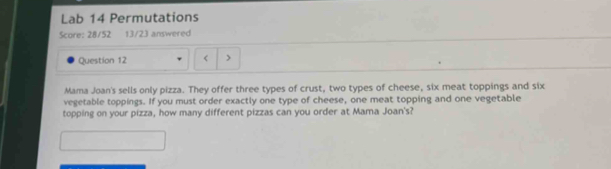 Lab 14 Permutations 
Question 12 < 
Mama Joan's sells only pizza. They offer three types of crust, two types of cheese, six meat toppings and six 
vegetable toppings. If you must order exactly one type of cheese, one meat topping and one vegetable 
topping on your pizza, how many different pizzas can you order at Mama Joan's?