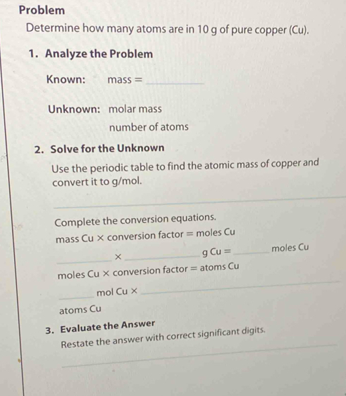 Problem 
Determine how many atoms are in 10 g of pure copper (Cu). 
1. Analyze the Problem 
Known: mass= _ 
Unknown: molar mass 
number of atoms 
2. Solve for the Unknown 
Use the periodic table to find the atomic mass of copper and 
convert it to g/mol. 
_ 
_ 
Complete the conversion equations. 
mass Cu × conversion factor = moles Cu 
_ 
× __moles Cu 
q Cu=
moles Cu × conversion factor = atoms Cu 
_
mol Cu*
_ 
atoms Cu 
3. Evaluate the Answer 
_ 
Restate the answer with correct significant digits.