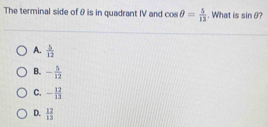 The terminal side of θ is in quadrant IV and cos θ = 5/13 . What is sin θ ?
A.  5/12 
B. - 5/12 
C. - 12/13 
D.  12/13 