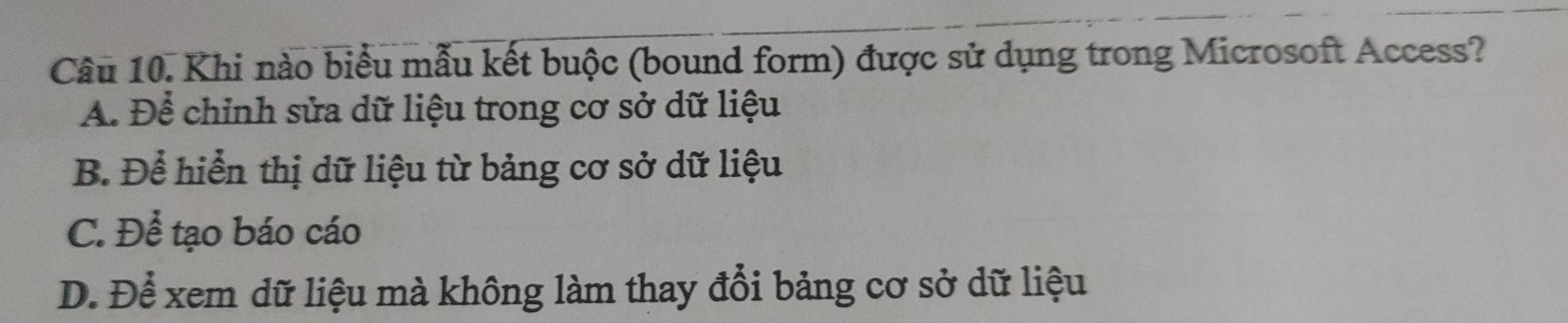 Khi nào biểu mẫu kết buộc (bound form) được sử dụng trong Microsoft Access?
A. Để chỉnh sửa dữ liệu trong cơ sở dữ liệu
B. Để hiển thị dữ liệu từ bảng cơ sở dữ liệu
C. Để tạo báo cáo
D. Để xem dữ liệu mà không làm thay đổi bảng cơ sở dữ liệu