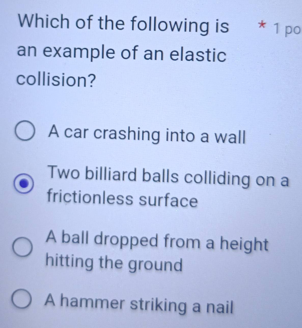 Which of the following is * 1 po
an example of an elastic
collision?
A car crashing into a wall
Two billiard balls colliding on a
frictionless surface
A ball dropped from a height
hitting the ground
A hammer striking a nail