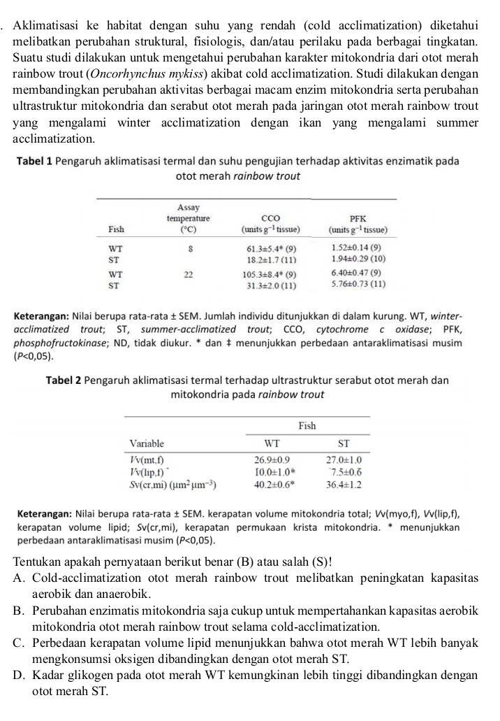 Aklimatisasi ke habitat dengan suhu yang rendah (cold acclimatization) diketahui
melibatkan perubahan struktural, fisiologis, dan/atau perilaku pada berbagai tingkatan.
Suatu studi dilakukan untuk mengetahui perubahan karakter mitokondria dari otot merah
rainbow trout (Oncorhynchus mykiss) akibat cold acclimatization. Studi dilakukan dengan
membandingkan perubahan aktivitas berbagai macam enzim mitokondria serta perubahan
ultrastruktur mitokondria dan serabut otot merah pada jaringan otot merah rainbow trout
yang mengalami winter acclimatization dengan ikan yang mengalami summer 
acclimatization.
Tabel 1 Pengaruh aklimatisasi termal dan suhu pengujian terhadap aktivitas enzimatik pada
otot merah rainbow trout
Keterangan: Nilai berupa rata-rata ± SEM. Jumlah individu ditunjukkan di dalam kurung. WT, winter-
acclimatized trout; ST, summer-acclimatized trout; CCO, cytochrome c oxidase; PFK,
phosphofructokinøse; ND, tidak diukur. * dan ‡ menunjukkan perbedaan antaraklimatisasi musim
(P<0,05).
Tabel 2 Pengaruh aklimatisasi termal terhadap ultrastruktur serabut otot merah dan
mitokondria pada rainbow trout
Keterangan: Nilai berupa rata-rata ± SEM. kerapatan volume mitokondria total; W(myo,f),W(lip,f),
kerapatan volume lipid; Sv(cr,mi) , kerapatan permukaan krista mitokondria. * menunjukkan
perbedaan antaraklimatisasi musim (P<0,05).
Tentukan apakah pernyataan berikut benar (B) atau salah (S)!
A. Cold-acclimatization otot merah rainbow trout melibatkan peningkatan kapasitas
aerobik dan anaerobik.
B. Perubahan enzimatis mitokondria saja cukup untuk mempertahankan kapasitas aerobik
mitokondria otot merah rainbow trout selama cold-acclimatization.
C. Perbedaan kerapatan volume lipid menunjukkan bahwa otot merah WT lebih banyak
mengkonsumsi oksigen dibandingkan dengan otot merah ST.
D. Kadar glikogen pada otot merah WT kemungkinan lebih tinggi dibandingkan dengan
otot merah ST.