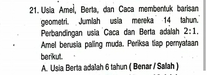 Usia Amel, Berta, dan Caca membentuk barisan 
geometri. Jumlah usia mereka 14 tahun.' 
Perbandingan usia Caca dan Berta adalah 2:1. 
Amel berusia paling muda. Periksa tiap pernyataan 
berikut. 
A. Usia Berta adalah 6 tahun ( Benar / Salah )