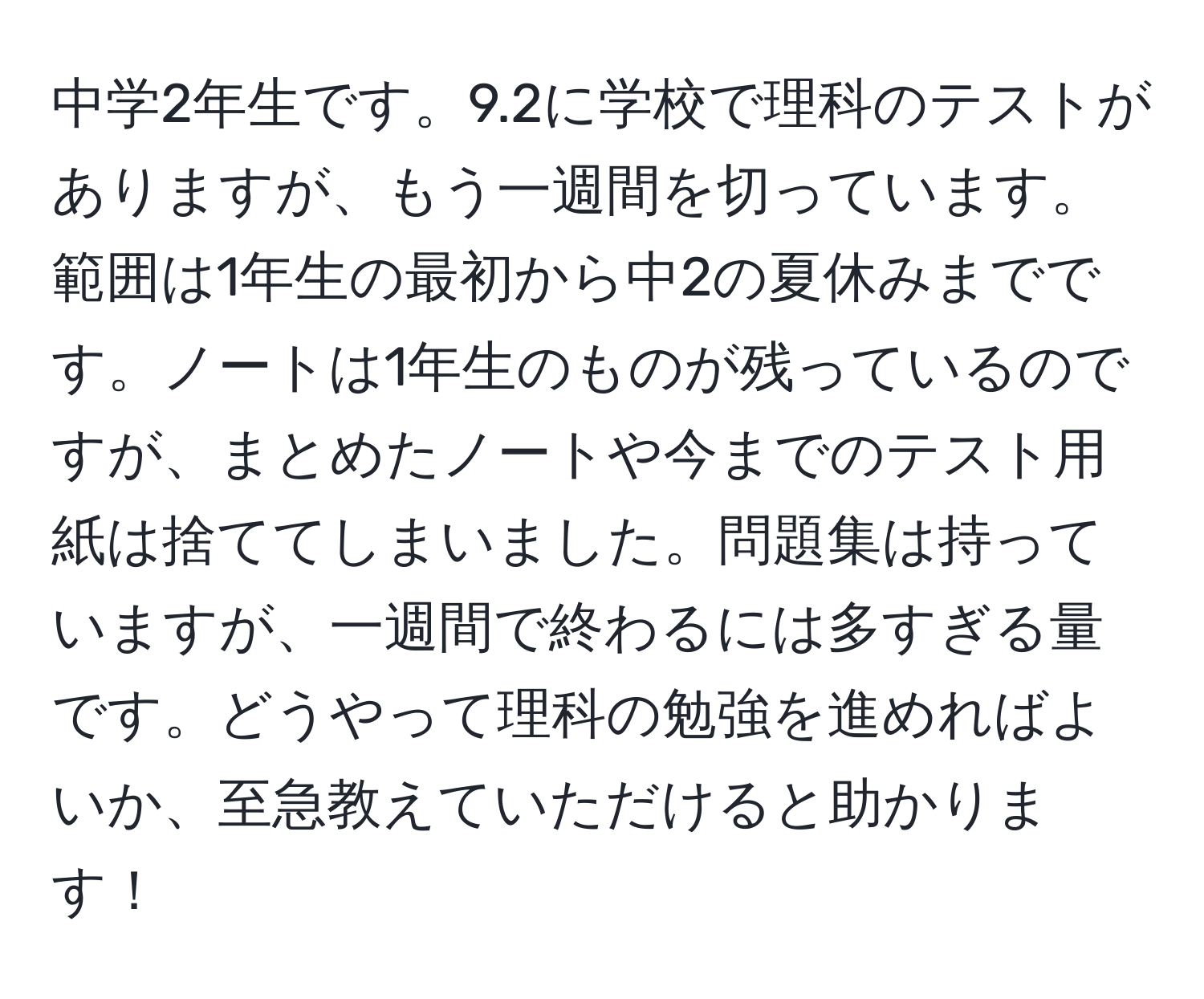 中学2年生です。9.2に学校で理科のテストがありますが、もう一週間を切っています。範囲は1年生の最初から中2の夏休みまでです。ノートは1年生のものが残っているのですが、まとめたノートや今までのテスト用紙は捨ててしまいました。問題集は持っていますが、一週間で終わるには多すぎる量です。どうやって理科の勉強を進めればよいか、至急教えていただけると助かります！