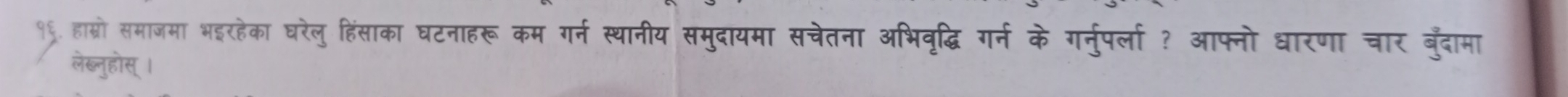 १९. हास्रो समाजमा भइरहेका घरेलु हिंसाका घटनाहरू कम गर्न स्थानीय समुदायमा सचेतना अभिवृद्धि गर्न के गर्नुपर्ला ? आफ्नो धारणा चार बुँदामा 
लेब्लुहोस् ।