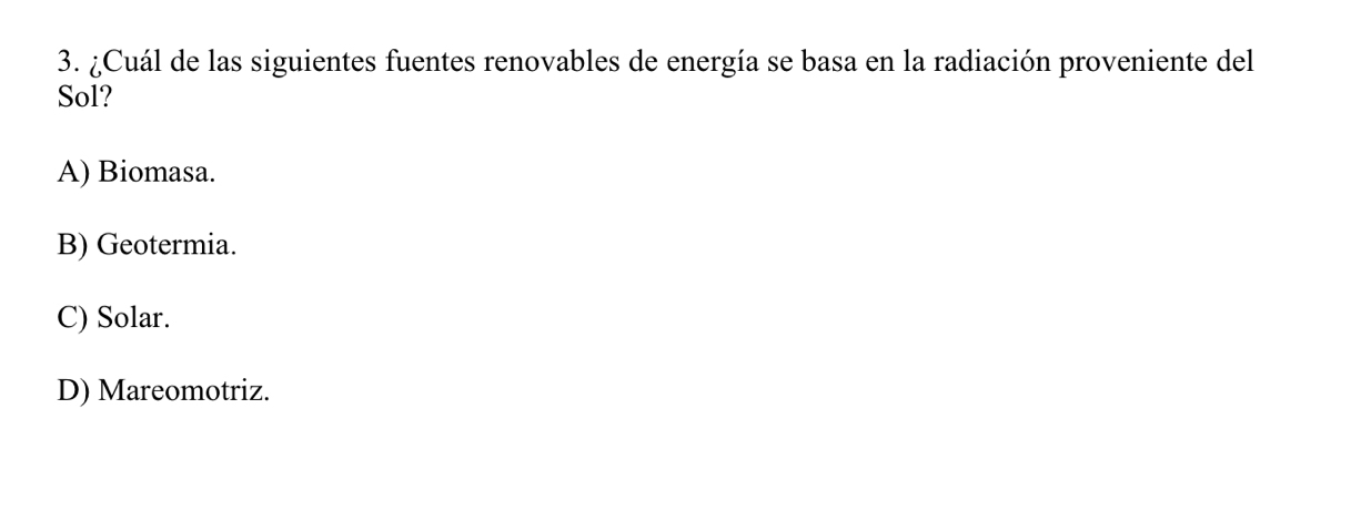 ¿Cuál de las siguientes fuentes renovables de energía se basa en la radiación proveniente del
Sol?
A) Biomasa.
B) Geotermia.
C) Solar.
D) Mareomotriz.