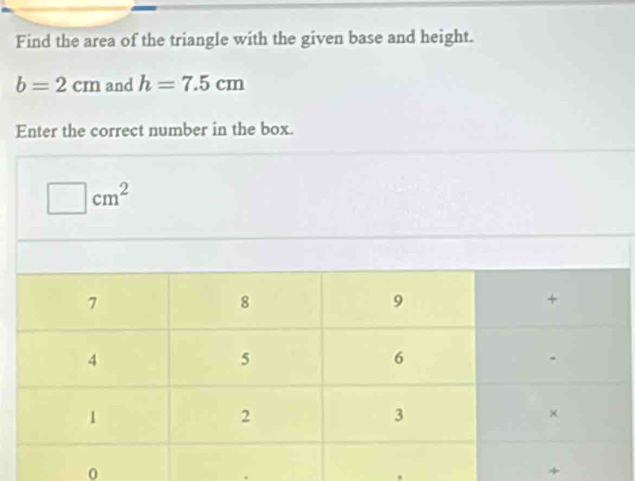 Find the area of the triangle with the given base and height.
b=2cm and h=7.5cm
Enter the correct number in the box.
□ cm^2
0 
+