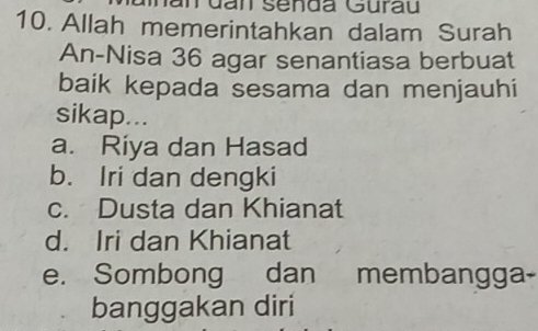 an senda Gurau
10. Allah memerintahkan dalam Surah
An-Nisa 36 agar senantiasa berbuat
baik kepada sesama dan menjauhi
sikap...
a. Riya dan Hasad
b. Iri dan dengki
c. Dusta dan Khianat
d. Iri dan Khianat
e. Sombong dan membangga-
banggakan diri