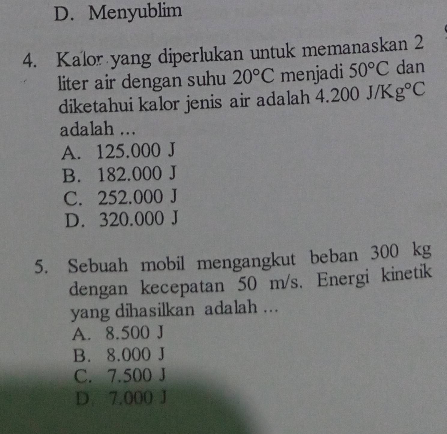 D. Menyublim
4. Kalor yang diperlukan untuk memanaskan 2
liter air dengan suhu 20°C menjadi 50°C dan
diketahui kalor jenis air adalah 4.2 200J/Kg°C
adalah ...
A. 125.000 J
B. 182.000 J
C. 252.000 J
D. 320.000 J
5. Sebuah mobil mengangkut beban 300 kg
dengan kecepatan 50 m/s. Energi kinetik
yang dihasilkan adalah ...
A. 8.500 J
B. 8.000 J
C. 7.500 J
D. 7.000 J