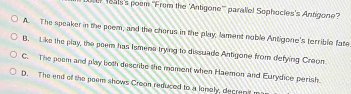 uter Yeats’s poem “From the ‘Antigone’” parallel Sophocles’s Antigone?
A. The speaker in the poem, and the chorus in the play, lament noble Antigone's terrible fate
B. Like the play, the poem has Ismene trying to dissuade Antigone from defying Creon.
C. The poem and play both describe the moment when Haemon and Eurydice perish.
D. The end of the poem shows Creon reduced to a lonely, decrenit m